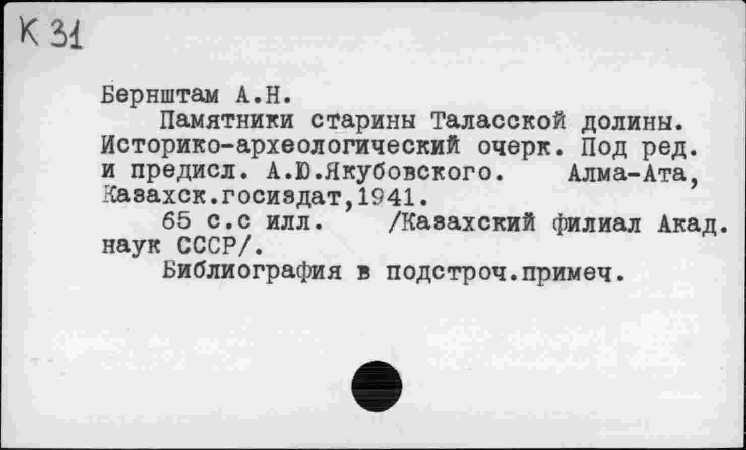 ﻿К зі
Бернштам А.Н.
Памятники старины Таласской долины. Историко-археологический очерк. Под ред. и предисл. А.Ю.Якубовского. Алма-Ата, Казахск.Госиздат,1941.
65 с.с илл. /Казахский филиал Акад, наук СССР/.
Библиография в подстроч.примеч.